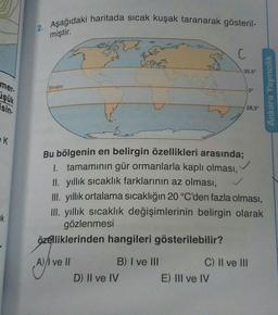 2. Aşağıdaki haritada sıcak kuşak taranarak gösteril-
miştir.
C
30,5°
Ekvator
0°
mer
işük
sin-
Ankara Yayıncılık
28,5°
EK
Bu bölgenin en belirgin özellikleri arasında;
1. tamamının gür ormanlarla kaplı olması,
Il yıllık sıcaklık farklarının az olması,
III. yıllık ortalama sıcaklığın 20 °C'den fazla olması,
III. yıllık sıcaklık değişimlerinin belirgin olarak
gözlenmesi
özelliklerinden hangileri gösterilebilir?
k
A)/I ve II
B) I ve III
C) II ve III
D) II ve IV
E) III ve IV