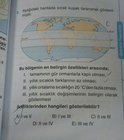 2. Aşağıdaki haritada sıcak kuşak taranarak gösteril-
miştir.
C
30,5°
Ekvator
0°
mer
işük
sin-
Ankara Yayıncılık
28,5°
EK
Bu bölgenin en belirgin özellikleri arasında;
1. tamamının gür ormanlarla kaplı olması,
Il yıllık sıcaklık farklarının az olması,
III. yıllık ortalama sıcaklığın 20 °C'den fazla olması,
III. yıllık sıcaklık değişimlerinin belirgin olarak
gözlenmesi
özelliklerinden hangileri gösterilebilir?
k
A)/I ve II
B) I ve III
C) II ve III
D) II ve IV
E) III ve IV
