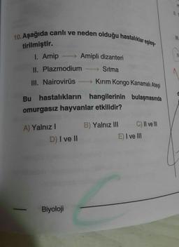 10. Aşağıda canlı ve neden olduğu hastalıklar eşleş-
tirilmiştir.
→ Amipli dizanteri
I. Amip
II. Plazmodium
Sitma
III. Nairovirüs - Kirim Kongo Kanamalı Ateşi
Bu hastalıkların hangilerinin bulaşmasında
omurgasız hayvanlar etkilidir?
B) Yalnız III
C) II ve III
A) Yalnız!
D) I ve II
E) I ve III
Biyoloji
