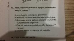 D) lu ve IV
E, III ve IV
Raunt
3. Azotlu metabolik atıklara ait aşağıda verilenlerden
hangisi yanlıştır?
A) Üre oluşumu karaciğerde gerçekleşir.
B) Amonyak ürik aside göre suda daha fazla çözünür.
C) Amonyak, amino asitlerin oksijenli solunumda
kullanılmasıyla açığa çıkar.
D) Ürik asit üretimi sırasında üreye göre daha az ATP
harcanır.
E) İnsanda idrarla az miktarda ürik asit atılır.
14. Fazla su içen bir insanda;