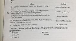 1.
I. Grup
II. Grup
1. İstanbul Hükümetinin halkın dinî duygularını kötüye
Anzavur Ayaklanması
kullanmasi
II. Anadolu'da bazı ailelerin gücü ve otoriteyi ellerine
geçirip TBMM'nin emirlerine karşı gelmesi
Millî Kongre Cemiyeti
III. Azınlıkların, bulundukları bölgelerde bağımsız devlet
kurmak istemesi
Delibaş Mehmet
IV. Bazı Kuvayı milliye birliklerinin Milli Mücadelede yeni
Demirci Mehmet Efe
orduya katılmak istememesi
V. Yapılan devrimlere karşı çıkılması
Ali Galip Olayı
Yukarıda I. grupta verilenlerden hangileri II. grupta verilenlerle doğru olarak
eşleştirilmiştir?
A) I ve 11
D) III ve v
B) I ve IV
E) IV ve v
C) II ve III
