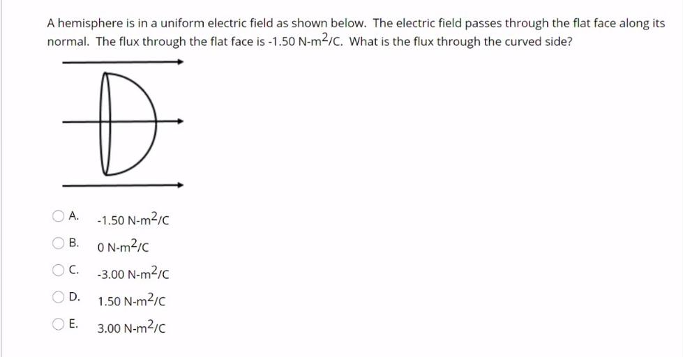 A hemisphere is in a uniform electric field as shown below. The electric field passes through the flat face along its
normal. The flux through the flat face is -1.50 N-m2/C. What is the flux through the curved side?
O
A
-1.50 N-myc
B.
O N-m21c
O
C.
0
D.
-3.00 N-m2,c
1.50 N-m2,c
3.00 N-m210
O
E.