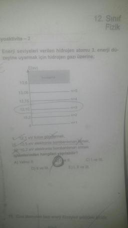 12. Sinif
Fizik
iyoaktivite - 2
Enerji seviyeleri verilen hidrojen atomu 3. enerji dü-
zeyine uyarmak için hidrojen gazı üzerine;
E(ev)
lyonlaşma
13,6
13.06
n=5
n=4
12.75
n=3
12.10
n=2
10,2
12,1 eV foton göndermek,
112,5 ev elektronla bombardıman slmek,
10,2 eV elektronla bombardiman etmek
işlemlerinden hangileri yapılabilir?
A) Yalnız ll.
(3) Ye II. C) I ve III.
D) Il ve Ill.
E) 1. Il ve Ill.
11. Civa atomunun bazı enerji düzeyleri şekildeki gibidir.
