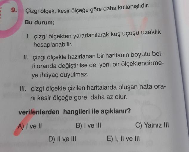 9.
Çizgi ölçek, kesir ölçeğe göre daha kullanışlıdır.
Bu durum;
1. çizgi ölçekten yararlanılarak kuş uçuşu uzaklık
hesaplanabilir.
II. çizgi ölçekle hazırlanan bir haritanın boyutu bel-
li oranda değiştirilse de yeni bir ölçeklendirme-
ye ihtiyaç duyulmaz.