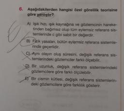 6.
Aşağıdakilerden hangisi özel görelilik teorisine
göre yanlıştır?
A) Işık hızı, işık kaynağına ve gözlemcinin hareke-
tinden bağımsız olup tüm eylemsiz referans sis-
temlerinde c gibi sabit bir değerdir.
B) Fizik yasaları, bütün eylemsiz referans sistemle-
rinde geçerlidir.
CAynı olayın oluş süresini, değişik referans sis-
temlerindeki gözlemciler farklı ölçebilir.
D Bir uzunluk, değişik referans sistemlerindeki
gözlemcilere göre farklı ölçülebilir.
E) Bir cismin kütlesi, değişik referans sistemlerin-
deki gözlemcilere göre farklılık gösterir.