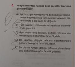 6.
Aşağıdakilerden hangisi özel görelilik teorisine
göre yanlıştır?
A) Işık hızı, işık kaynağına ve gözlemcinin hareke-
tinden bağımsız olup tüm eylemsiz referans sis-
temlerinde c gibi sabit bir değerdir.
B) Fizik yasaları, bütün eylemsiz referans sistemle-
rinde geçerlidir.
CAynı olayın oluş süresini, değişik referans sis-
temlerindeki gözlemciler farklı ölçebilir.
D Bir uzunluk, değişik referans sistemlerindeki
gözlemcilere göre farklı ölçülebilir.
E) Bir cismin kütlesi, değişik referans sistemlerin-
deki gözlemcilere göre farklılık gösterir.
