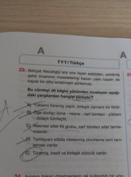 A
A
TYT/Türkçe
23. Behçet Necatigil/ ara sıra isyan edebilen, yenilmiş
şehir insanının meseleleriny, bazen yalın bazen de
kapalı bir dille anlatmıştır şiirlerinde.
25
Bu cümleyi dil bilgisi yönünden inceleyen aşağı-
daki yargılardan hangisi yanlıştır?
Yüklemi türemiş yapılı, birleşik zamanlı bir fiildir.
B) Öge dizilişi; özne - nesne - zarf tümleci - yüklem
- dolaylı tümleçtir.
Nesnesi sifat-fiil grubu, zarf tümleci sifat tamla-
masıdır.
D) Tamlayanı sıfatla nitelenmiş zincirleme isim tam-
laması vardır.
E) Türemiş, basit ve birleşik sözcük vardır.
24
Anlatım (takrir öðretmenlerin sık kullandığı bir yön-