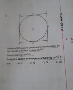 c
2.
ACIL MITENATIK
F +
8
4.
As
B
ya
A
K
Şekilde ABCD karesinin içine karenin kenarlarına teğet ola-
cak biçimde O merkezli bir daire çiziliyor.
Dairenin alanı 321 cm2 dir.
Buna göre, karenin bir köşegen uzunluğu kaç cm'dir?
E) 32
B) 12
C) 16
D) 24
A) B
