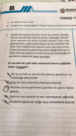 BIT
ÖZDEE
YAYINL
TÜRKÇE TI
1. Bu testte 40 soru vardır.
2. Cevaplarınızı, cevap kâğıdının Türkçe Testi için ayrılan kısmına işare
1.
İstanbul'da yaşayıp eli kalem tutan her ölümlü, Beyoğlu
konusunda yazmıştır. Öyle bir semttir ki Beyoğlu, İstanbul-
lunun yaşamının bir yerine mutlaka sızmıştır. İnsan orayı
güzel günlerle, yaşamındaki ilklerle hatırlar. Parlak bir bel-
dedir. Arka sokaklarında yaşanan acıları giremez anılara.
Ancak sinemalarıyla, görkemiyle bizim belleğimizde yer et-
miştir. Sinema eleştirmeni Atilla Dorsay için de Beyoğlu'nu
yazmak bu yüzden bir kalem borcudur.
Bu parçada altı çizili sözle anlatılmak istenen aşağıdaki-
lerden hangisidir?
A Bir işi yerinde ve zamanında yapmayı gerektiren so-
rumluluğa sahip olmak
B) Kişiyi bir konu üzerinde çalışmaya zorlamak
Mutlaka yerine getirilmesi gereken bir görev hâline
gelmek
D) Geçimini yazı yazarak ve eser yayımlayarak sağlamak
E). Kendisine yapılan bir iyiliğe karşı minnettarlık duymak