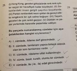 29
26. () Hong Kong, geceleri gökyüzünde renk renk ışık-
lar saçan bir havaifişek kadar büyüleyici. (II) SO-
kaklardaki insan gelgiti şaşırtıcı boyutlarda..
(III) Parlak renklerdeki neon ışıkları da geceyi ade-
ta rengârenk bir ışık seline boğuyor. (IV) Yaşam,
geceleri de çok renkli geçiyor. (V) Dükkân ve pa-
zar yerlerinde hararetle pazarlıklar ediliyor.
"Eda
alin
Aşa
ne
A)
B
Bu parçada numaralanmış cümleler için aşa-
ğıdakilerden hangisi söylenemez?
E
A) I. cümlede, ikileme zarf görevindedir.
B) II. cümlede, tamlananı yapıca birleşik sözcük
olan bir isim tamlaması vardır.
C) III. cümlede, niteleme sıfatı kullanılmıştır.
D) IV. cümle, basit, kurallı, olumlu bir cümledir.
E) V. cümlede, ile (-le, -la) edat görevindedir. V