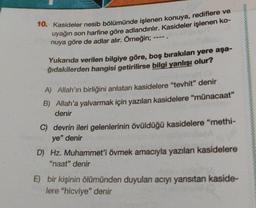 10. Kasideler nesib bölümünde işlenen konuya, rediflere ve
uyağın son harfine göre adlandırılır. Kasideler işlenen ko-
nuya göre de adlar alır. Örneğin;
Yukarıda verilen bilgiye göre, boş bırakılan yere aşa-
ğıdakilerden hangisi getirilirse bilgi yanlışı olur?
A) Allah'ın birliğini anlatan kasidelere "tevhit" denir
B) Allah'a yalvarmak için yazılan kasidelere "münacaat"
denir
C) devrin ileri gelenlerinin övüldüğü kasidelere "methi-
ye" denir
D) Hz. Muhammet'i övmek amacıyla yazılan kasidelere
"naat" denir
E) bir kişinin ölümünden duyulan acıyı yansıtan kaside-
lere "hicviye" denir