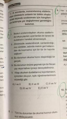 alela
Marlon Madluli
nla
9. Her
yeterin
1
anoi
7. - 8. sorularda, numaralanmış sözlerin
cümlelerin anlamlı bir bütün oluştu-
racak biçimde sıralanması için hangileri-
nin birbiriyle yer değiştirmesi gerektiğini
bulunuz.
veya
"im-
(muva
sunse
han
ava-
Yer
yapar
takip
gó-
tek
an-
han
Dikk
alar
likokul sıralarındayken okuma saatlerin-
de sıkça yapılan uyarılardan bir tanesi de
dudakların hareket etmemesiydi.
II. Zihnimizde seslendirerek canlandırdığı-
miz cümleler, aslında metnin geri kalanin-
dan da kopmamız için bir tür ön hazırlık
sağlıyor.
III. Bu durumun okuma hızını düşürdüğü bir
gerçek
IV. Bu durumun önüne geçmek için bir fincan
çay veya kahve içmeyi deneyebilirsiniz.
V. Kitap okurken dudaklarınız kıpırdamasın,
içinizden okuyun, tıpkı öğretmenlerimizin
söylediği gibi.
Veri
han
deo
Me-
atini
ser
A)
an-
ağ-
lari
tini
A) I ve II B) II ve III C) II ve IV
D) III ve IV E) Il ve v
10. R.
an-
den
/m
d
ru
y
C
8. I. Tüm bu durumlar da okuma hızınızı olum-
suz etkileyecektir.
