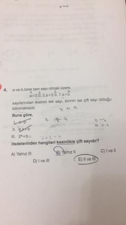 4
a ve b birer tam sayı olmak üzere,
+b
sayılanndan ikisinin tek sayı, birinin ise çift sayı olduğu
bilinmektedir.
Buna göre,
249
II. kao
III. 2a+bo
2+2=
ifadelerinden hangileri kesinlikle çift sayıdır?
C) I ve II
A) Yalnız III
B) Yalnız 11
D) I ve III
E) Il ve III
