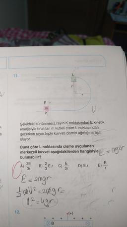 11.
L
v
E
m
K
U
Şekildeki sürtünmesiz rayın K noktasından E kinetik
enerjisiyle fırlatılan m kütleli cisim L noktasından
geçerken rayın tepki kuvveti cismin ağırlığına eşit
oluyor.
a
E = mgir
Buna göre L noktasında cisme uygulanan
merkezcil kuvvet aşağıdakilerden hangisiyle
bulunabilir?
2E
E
A)
B)
D) E.
3r
3r
&= angr
C
1 bal 2-20gr
U2 = ugr
12.
(+)
+
+
+
+
+
+
B.
