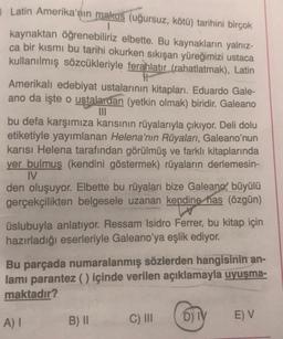 Latin Amerika'nın makus (uğursuz, kötü) tarihini birçok
kaynaktan öğrenebiliriz elbette. Bu kaynakların yalnız-
ca bir kısmı bu tarihi okurken sıkışan yüreğimizi ustaca
kullanılmış sözcükleriyle ferahlatır (rahatlatmak), Latin
Amerikalı edebiyat ustalarının kitapları. Eduardo Gale-
ano da işte o ustalardan (yetkin olmak) biridir. Galeano
III
bu defa karşımıza karısının rüyalarıyla çıkıyor. Deli dolu
etiketiyle yayımlanan Helena'nın Rüyaları, Galeano'nun
karısı Helena tarafından görülmüş ve farklı kitaplarında
yer bulmuş (kendini göstermek) rüyaların derlemesin-
IV
den oluşuyor. Elbette bu rüyaları bize Galeano, büyülü
gerçekçilikten belgesele uzanan kendine has (özgün)
üslubuyla anlatıyor. Ressam Isidro Ferrer, bu kitap için
hazırladığı eserleriyle Galeano'ya eşlik ediyor.
Bu parçada numaralanmış sözlerden hangisinin an-
lami parantez () içinde verilen açıklamayla uyuşma-
maktadır?
A)
B) II
C) III
D) TY
EV