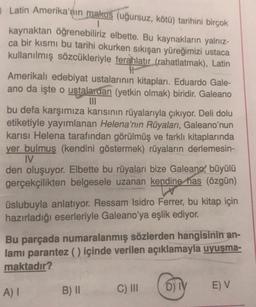 Latin Amerika'nın makus (uğursuz, kötü) tarihini birçok
kaynaktan öğrenebiliriz elbette. Bu kaynakların yalnız-
ca bir kısmı bu tarihi okurken sıkışan yüreğimizi ustaca
kullanılmış sözcükleriyle ferahlatır (rahatlatmak), Latin
Amerikalı edebiyat ustalarının kitapları. Eduardo Gale-
ano da işte o ustalardan (yetkin olmak) biridir. Galeano
III
bu defa karşımıza karısının rüyalarıyla çıkıyor. Deli dolu
etiketiyle yayımlanan Helena'nın Rüyaları, Galeano'nun
karısı Helena tarafından görülmüş ve farklı kitaplarında
yer bulmuş (kendini göstermek) rüyaların derlemesin-
IV
den oluşuyor. Elbette bu rüyaları bize Galeano, büyülü
gerçekçilikten belgesele uzanan kendine has (özgün)
üslubuyla anlatıyor. Ressam Isidro Ferrer, bu kitap için
hazırladığı eserleriyle Galeano'ya eşlik ediyor.
Bu parçada numaralanmış sözlerden hangisinin an-
lami parantez () içinde verilen açıklamayla uyuşma-
maktadır?
A)
B) II
C) III
D) TY
EV
