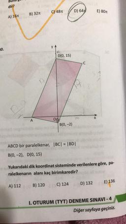 dir?
C) 4870
D) 6452
E) 801
B) 3210
A) 167
0.
D(0, 15)
KA
8
A
od
B(0, -2)
ABCD bir paralelkenar, BC| = |BD|
B(0, -2), D(0, 15)
Yukarıdaki dik koordinat sisteminde verilenlere göre, pa-
ralelkenarın alanı kaç birimkaredir?
E) 136
D) 132
A) 112
1 B) 120
C) 124
I. OTURUM (TYT) DENEME SINAVI - 4
Diğer sayfaya geçiniz.