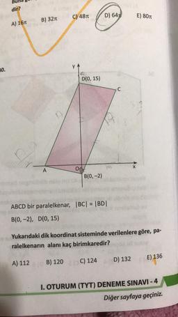 dir?
C) 4870
D) 6452
E) 801
B) 3210
A) 167
0.
D(0, 15)
KA
8
A
od
B(0, -2)
ABCD bir paralelkenar, BC| = |BD|
B(0, -2), D(0, 15)
Yukarıdaki dik koordinat sisteminde verilenlere göre, pa-
ralelkenarın alanı kaç birimkaredir?
E) 136
D) 132
A) 112
1 B) 120
C) 124
I. OTURUM (TYT) DENEME SINAVI - 4
Diğer sayfaya geçiniz.
