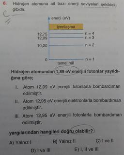 6.
Hidrojen atomuna ait bazı enerji seviyeleri şekildeki
gibidir.
Jl
A enerji (eV)
iyonlaşma
12,75
12,09
n = 4
n = 3
10,20
n=2
0
n=1
temel hâl
Hidrojen atomundan 1,89 eV enerjili fotonlar yayıldı-
ğına göre;
1. Atom 12,09 eV enerjili fotonlarla bombardıman
edilmiştir.
II. Atom 12,95 eV enerjili elektronlarla bombardıman
edilmiştir.
III. Atom 12,95 eV enerjili fotonlarla bombardıman
edilmiştir.
yargılarından hangileri doğru olabilir?
A) Yalnız!
B) Yalnız II
C) I ve II
D) I ve III
E) I, II ve III
