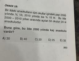 ÖRNEK 18:
Bir ildeki anaokulların tüm okullar içindeki payı 2000
yılında % 10, 2010 yılında ise % 15 tir. Bu ilde
2000 - 2010 yılları arasında açılan 50 okulun 20 si
anaokuludur.
Buna göre, bu ilde 2000 yılında kaç anaokulu
vardır?
A) 30
B) 40
C) 20
D) 25
E) 35
2011