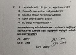 1. Hayatında sahip olduğun en değerli şey nedir?
II. Geleceğe dair seni ne endişelendiriyor?
II. Nasıl bir hayatın hayalini kuruyorsun?
IV. Senin sınava kaçıncı girişin?
V. Bu bilgiye nereden ulaştın?
Numaralanmış cümlelerde soru anlamını sağlayan
sözcüklerin türüyle ilgili aşağıdaki eşleştirmelerin
hangisi yanlıştır?
B) I - Zamir
A) - Zamir
C) - Sifat
Dyv - Zamir
E) V - Zamir