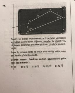 71.
A
10
B
D
6
45°
Semih, bir bilardo müsabakasında topa falso vermeden
vurduktan sonra topun doğrusal parçalar ile izlediği yol,
bilgisayar ekranında şekildeki gibi sarı çizgilerle gösteril-
mistir.
Topa ilk vurulan nokta ile topun son vardığı nokta arası
sarı renkle gösterilmektedir.
Bilardo masası üzerinde verllen uzunluklara göre,
IBCI kaç birimdir?
A) 10
C) 92
D) 10/2 E) 12/2
B) 812