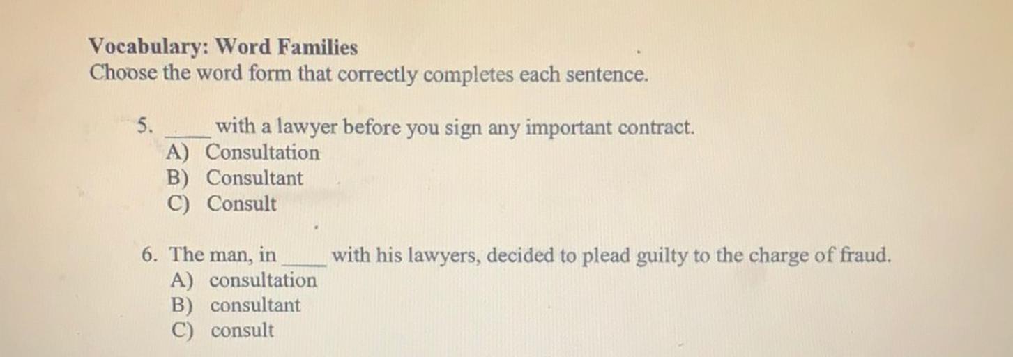 Vocabulary: Word Families
Choose the word form that correctly completes each sentence.
5.
with a lawyer before you sign any important contract.
A) Consultation
B) Consultant
C) Consult
with his lawyers, decided to plead guilty to the charge of fraud.
6. The man, in
A) consultation
B) consultant
C) consult