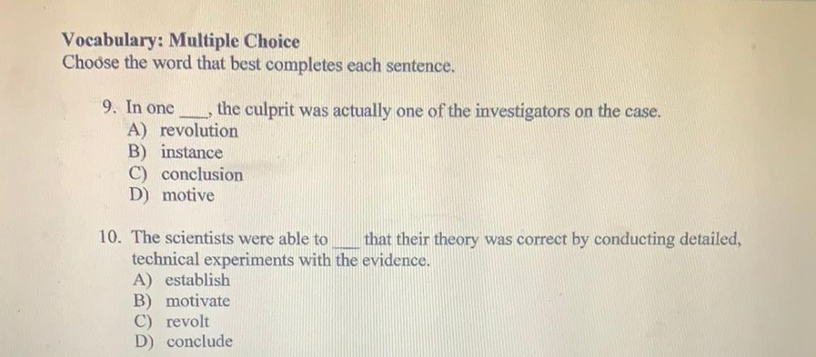 Vocabulary: Multiple Choice
Choose the word that best completes each sentence.
9. In one
the culprit was actually one of the investigators on the case.
A) revolution
B) instance
C) conclusion
D) motive
10. The scientists were able to that their theory was correct by conducting detailed,
technical experiments with the evidence.
A) establish
B) motivate
C) revolt
D) conclude