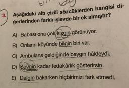 bil
3. Aşağıdaki altı çizili sözcüklerden hangisi di-
ğerlerinden farklı işlevde bir ek almıştır?
A) Babası ona çok kızgın görünüyor.
B) Onların köyünde bilgin biri var.
C) Ambulans geldiğinde baygın hâldeydi.
D) Sevgin kadar fedakârlık gösterirsin.
E) Dalgın bakarken hiçbirimizi fark etmedi.
