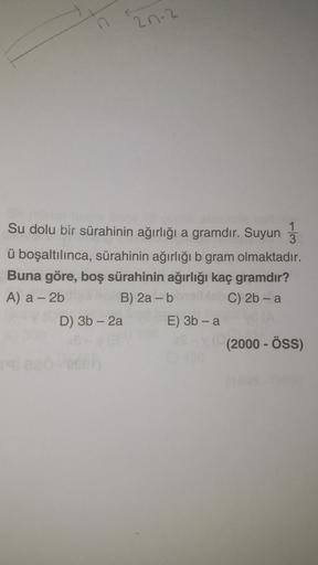 n
2n-2
Su dolu bir sürahinin ağırlığı a gramdır. Suyun 3
ü boşaltılınca, sürahinin ağırlığı b gram olmaktadır.
Buna göre, boş sürahinin ağırlığı kaç gramdır?
A) a - 2b B) 2a - b C) 2b - a
D) 3b - 2a E) 3b - a
(2000 - ÖSS)
