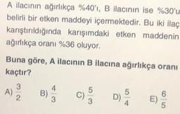 A ilacının ağırlıkça %40'ı, B ilacının ise %30'u
belirli bir etken maddeyi içermektedir. Bu iki ilaç
karıştırıldığında karışımdaki etken maddenin
ağırlıkça oranı %36 oluyor.
Buna göre, A ilacının B ilacına ağırlıkça oranı
kaçtır?
4
3
A)
2
B)
5
C)
3
5
D)
3
4.
6
E)
5
