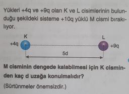 Yükleri +4q ve +9q olan K ve L cisimlerinin bulun-
duğu şekildeki sisteme +10q yüklü M cismi bırakı-
liyor.
K
L
+49
+99
5d
M cisminin dengede kalabilmesi için k cismin-
den kaç d'uzağa konulmalıdır?
(Sürtünmeler önemsizdir.)
