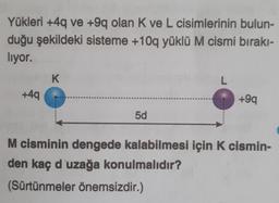 Yükleri +4q ve +9q olan K ve L cisimlerinin bulun-
duğu şekildeki sisteme +10q yüklü M cismi bırakı-
liyor.
K
L
+49
+99
5d
M cisminin dengede kalabilmesi için k cismin-
den kaç d'uzağa konulmalıdır?
(Sürtünmeler önemsizdir.)
