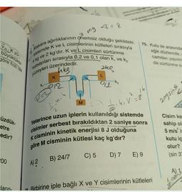 ng
VN K yü
büyüklükte
pöre hizi ise
Makara ağırlıklarının önemsiz olduğu şekildeki
sistemde k ve L cisimlerinin kütleleri sırasıyla
4 kg ve 2 kg'dır. K ve L cisimleri sürtünme
katsayıları sırasıyla 0,2 ve 0,1 olan k, ve ką
yüzeyleri üzerindedir.
ang
75. Kutu ile arasında
eğik düzlemde,
camdan yapılm
da sürtünmek
hes
K
-K₂
ki
212
16
2
angsin v
M
..ni
G
5.40 18
7
üzdük.
etre
edir?
cisimler serbest bırakıldıktan 2 saniye sonra
Yeterince uzun iplerin kullanıldığı sistemde
K cisminin kinetik enerjisi 8 J olduğuna
göre M cisminin kütlesi kaç kg'dır?
Cisim ke
sahip ol
5 m/s i
kutu iç
olur?
(sin 3
C) 5
D) 7 E) 9
00
B) 24/7
A) 2
Most
ların
an Birbirine iple bağlı X ve Y cisimlerinin kütleleri
