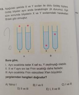 12. Aşağıdaki şekilde X ve Y siviları ile dolu özdeş tüplere
özdeş bilyeler aynı anda birakılmıştır (A durumu). Eşit
süre sonunda bilyelerin X ve Y sivilarındaki hareketleri
'B'deki gibi olmuştur.
O
X Y
X Y
A
B
Buna göre,
1. Aynı sıcaklıkta iseler X saf su, Y zeytinyağı olabilir.
II. X ve Y aynı sivi ise Y'nin sıcaklığı daha fazladır.
III. Aynı sıcaklıkta Y'nin viskozitesi X'ten büyüktür.
yargılarından hangileri doğrudur?
B) I ve 11
C) I ve III
A) Yalnız!
D) II ve III
E) I, II ve III
