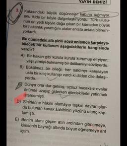 YAYIN DENİZİ
3. Kafasındaki büyük düşünceler kabina sığmıyor,
onu ikide bir böyle dalgınlaştırıyordu. Türk ulusu-
nun on yedi kişiyle dağa çıkan bir kümeden büyük
bir hakanlık yarattığını atalar anlata anlata bitiremi-
yorlardı.
Bu cümledeki altı çizili sözü anlamca karşılaya-
bilecek bir kullanım aşağıdakilerin hangisinde
vardır?
A) Bir hakan gibi kurula kurula kurumuş et yiyen,
yaşı yirmiyi bulmamış bir delikanlıyı süzüyordu.
B) Bükülmez bir bileği, her saldırıyı karşılayan
usta bir kılıç kullanışı vardı ki dilden dile dolaşı-
yordu.
Dünya ona dar gelmiş, uçsuz bucaksız ovalar
önünde uzayıp giderken elindekilerle yetinmek
istememişti.
D) Sinirlerine hâkim olamayıp taşkın davranışlar-
da bulunan konak sahibinin yüzünü utanç kap-
lamıştı.
E) Benim atımı geçen atın ardından gitmemeye,
kimsenin bayrağı altında boyun eğmemeye ant
içtim.
