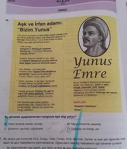 SUZEL
SUU
SERISI
TÜRKÇE
16.
Aşk ve irfan adamı:
"Bizim Yunus"
Türk şiirinin kurucusu ve milli birliğin önemli tutkallarından
biri olarak gösterilen büyük Türk düşünürü, tasavvuf ve
halk şairi Yunus Emre, Yunus Emre Kültür ve Sanat
Haftası'nda çeşitli
etkinliklerle anılıyor
1240 yılında
Eskişehir'in Mihalıççık ilçesinde
Sarıköy'de (Yunus Emre Mahallesi)
doğduğu biliniyor
Anadolu Selçuklu Devleti'nin son yılları
ile Osmanlı Devleti'nin kuruluş yıllarına
denk düşen önemli bir dönemde yaşadı.
Yunus
Emre
• Hacı Bektaş-1 Veli tarafından
Anadolu ereni Tapduk Emre dergâhına
gönderildi. Tapduk Emre öğrencisi
Yunus'a "Bizim Yunus" adını verdi.
• Şiirleri, abdallar ve dervişler vasıtasıyla
Osmanlı fetihlerine paralel şekilde
Anadolu ve Rumell coğrafyasına yayıldı.
Birçok özelliğiyle Mevlana'ya benzeyen
büyük Türk düşünürü, Islam'ın sabir,
kanaat, cömertlik, iyilik, fazilet
değerlerini benimsemeye yönelik
telkinleriyle yüzyıllardır insanlığa ışık saçıyor,
öğütleriyle yol gösteriyor.
• Yazdığı şiirleriyle Türkçeyi bir aşk ve
mana dili haline getirerek, Türkçenin
gelişimine önemli bir katkıda bulundu.
Her dönemin şairi olarak yaşayıp,
yaşatılmakta olan Yunus Emre'nin 1320
yılında olduğu, kabrinin ise Sarıköy'de
olduğu belirtiliyor.
ESERLERİ:
"Risaletü'n-Nushiyye"
"Divan"
Bu görselde aşağıdakilerden hangisiyle ilgili bilgi yoktur?
A) Farklı türlerde eserler yazdığı
C) Şiirlerinin yayıldığı coğrafyalar
B) Hangi dönemde yaşadığı
D) Doğduğu ve öldüğü yer
7. Bir okulun yaz kursunda Esra, Duygu, Celal, Furkan, Emir, Mehmet, Zahide ve ipek adlı öğrenciler müzik,
resim ve spor faaliyetlerine katılmaktadırlar. Öğrencilerin katıldığı faaliyetlerle ilgili bilinenler şunlardır:
Bu öğrencilerden ücü müzik, üçü resim ve ikisi de spor faaliyetine
.