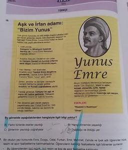 SUZEL
SUU
SERISI
TÜRKÇE
16.
Aşk ve irfan adamı:
"Bizim Yunus"
Türk şiirinin kurucusu ve milli birliğin önemli tutkallarından
biri olarak gösterilen büyük Türk düşünürü, tasavvuf ve
halk şairi Yunus Emre, Yunus Emre Kültür ve Sanat
Haftası'nda çeşitli
etkinliklerle anılıyor
1240 yılında
Eskişehir'in Mihalıççık ilçesinde
Sarıköy'de (Yunus Emre Mahallesi)
doğduğu biliniyor
Anadolu Selçuklu Devleti'nin son yılları
ile Osmanlı Devleti'nin kuruluş yıllarına
denk düşen önemli bir dönemde yaşadı.
Yunus
Emre
• Hacı Bektaş-1 Veli tarafından
Anadolu ereni Tapduk Emre dergâhına
gönderildi. Tapduk Emre öğrencisi
Yunus'a "Bizim Yunus" adını verdi.
• Şiirleri, abdallar ve dervişler vasıtasıyla
Osmanlı fetihlerine paralel şekilde
Anadolu ve Rumell coğrafyasına yayıldı.
Birçok özelliğiyle Mevlana'ya benzeyen
büyük Türk düşünürü, Islam'ın sabir,
kanaat, cömertlik, iyilik, fazilet
değerlerini benimsemeye yönelik
telkinleriyle yüzyıllardır insanlığa ışık saçıyor,
öğütleriyle yol gösteriyor.
• Yazdığı şiirleriyle Türkçeyi bir aşk ve
mana dili haline getirerek, Türkçenin
gelişimine önemli bir katkıda bulundu.
Her dönemin şairi olarak yaşayıp,
yaşatılmakta olan Yunus Emre'nin 1320
yılında olduğu, kabrinin ise Sarıköy'de
olduğu belirtiliyor.
ESERLERİ:
"Risaletü'n-Nushiyye"
"Divan"
Bu görselde aşağıdakilerden hangisiyle ilgili bilgi yoktur?
A) Farklı türlerde eserler yazdığı
C) Şiirlerinin yayıldığı coğrafyalar
B) Hangi dönemde yaşadığı
D) Doğduğu ve öldüğü yer
7. Bir okulun yaz kursunda Esra, Duygu, Celal, Furkan, Emir, Mehmet, Zahide ve ipek adlı öğrenciler müzik,
resim ve spor faaliyetlerine katılmaktadırlar. Öğrencilerin katıldığı faaliyetlerle ilgili bilinenler şunlardır:
Bu öğrencilerden ücü müzik, üçü resim ve ikisi de spor faaliyetine
.
