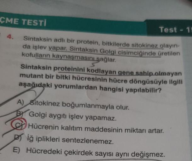 ÇME TESTI
Test - 1!
14.
Sintaksin adlı bir protein, bitkilerde sitokinez olayın-
da işlev yapar. Sintaksin Golgi cisimciğinde üretilen
kofulların kaynaşmasını sağlar.
Sintaksin proteinini kodlayan gene sahip olmayan
mutant bir bitki hücresinin hücre döngüs