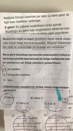 Aşağıda Dünya üzerinde yer alan üç farklı şehir ile
ilgili bazı özellikler verilmiştir.
X şehri: En yüksek sıcaklıkların ocak ayında
ölçüldüğü bu şehir batı rüzgârlarının etkisinde kalır.
tl 12.00'da canlı yayınlanan
Yeryüzünde doğal ve beşeri özelliklere dayalı olarak oluştu-
rulan birçok bölge türü bulunmaktadır. Bölgeler oluşturulur-
ken ortak bir unsura bağlı bir türdeşlik söz konusudur.
Buna göre küçükbaş hayvancılık potansiyelini ortaya çı-
kartmaya yönelik hazırlanacak bir bölge haritasında boz-
kır alanlarının yer aldığı platoların gösterilmesi;
yer şekilleri,
II.) hidrografik özellikler,
III. iklim
kriterlerinden hangilerinin türdeş olarak kullanılmasın
gerektirir?
3'
A) Yalnız
B) Yalnız II
D) Yalnız III
E) II ve III
.3°27
C) I ve
tve3
23°27
°33
•Y
C)
D)
66°33'
•Y
0°
66°33'
0°
23°27'
23°21
Z
0
N
0
23°27'
23°2