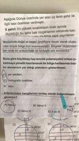 Aşağıda Dünya üzerinde yer alan üç farklı şehir ile
ilgili bazı özellikler verilmiştir.
X şehri: En yüksek sıcaklıkların ocak ayında
ölçüldüğü bu şehir batı rüzgârlarının etkisinde kalır.
tl 12.00'da canlı yayınlanan
Yeryüzünde doğal ve beşeri özelliklere dayalı olarak oluştu-
rulan birçok bölge türü bulunmaktadır. Bölgeler oluşturulur-
ken ortak bir unsura bağlı bir türdeşlik söz konusudur.
Buna göre küçükbaş hayvancılık potansiyelini ortaya çı-
kartmaya yönelik hazırlanacak bir bölge haritasında boz-
kır alanlarının yer aldığı platoların gösterilmesi;
yer şekilleri,
II.) hidrografik özellikler,
III. iklim
kriterlerinden hangilerinin türdeş olarak kullanılmasın
gerektirir?
3'
A) Yalnız
B) Yalnız II
D) Yalnız III
E) II ve III
.3°27
C) I ve
tve3
23°27
°33
•Y
C)
D)
66°33'
•Y
0°
66°33'
0°
23°27'
23°21
Z
0
N
0
23°27'
23°2
