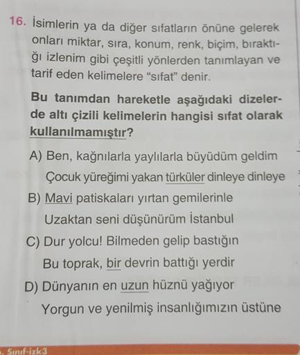 16. İsimlerin ya da diğer sıfatların önüne gelerek
onları miktar, sıra, konum, renk, biçim, bırakti-
ğı izlenim gibi çeşitli yönlerden tanımlayan ve
tarif eden kelimelere "sifat” denir.
Bu tanımdan hareketle aşağıdaki dizeler-
de altı çizili kelimelerin ha