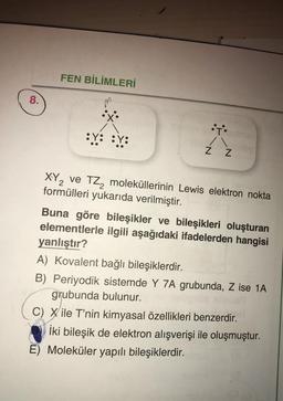 FEN BİLİMLERİ
8.
.
:t
:.: :Y:
Z Z
XYZ ve TZ, moleküllerinin Lewis elektron nokta
formülleri yukarıda verilmiştir.
Buna göre bileşikler ve bileşikleri oluşturan
elementlerle ilgili aşağıdaki ifadelerden hangisi
yanlıştır?
A) Kovalent bağlı bileşiklerdir.
B) Periyodik sistemde Y 7A grubunda, Z ise 1A
grubunda bulunur.
C) Xile T'nin kimyasal özellikleri benzerdir.
İki bileşik de elektron alışverişi ile oluşmuştur.
E) Moleküler yapılı bileşiklerdir.