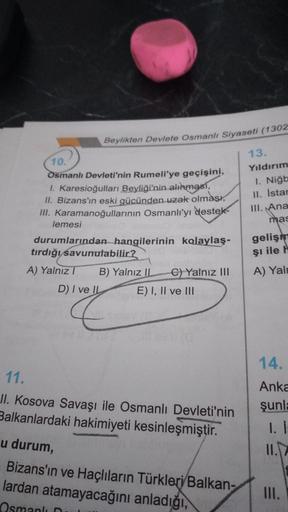 Beylikten Devlete Osmanlı Siyaseti (1302
10.
Osmanlı Devleti'nin Rumeli'ye geçişini,
1. Karesioğulları Beyliği'nin alınması,
II. Bizans'ın eski gücünden uzak olması,
III. Karamanoğullarının Osmanlı'yı destek
lemesi
durumlarından hangilerinin kolaylaş-
tırd