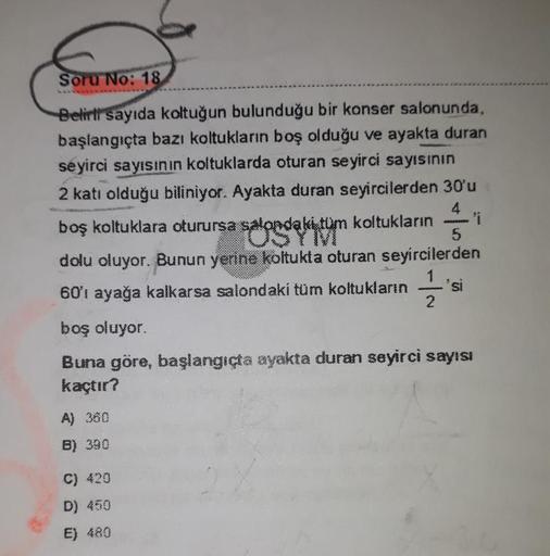 Soru No: 18
Belirli sayıda koltuğun bulunduğu bir konser salonunda,
başlangıçta bazı koltukların boş olduğu ve ayakta duran
seyirci sayısının koltuklarda oturan seyirci sayısının
2 katı olduğu biliniyor. Ayakta duran seyircilerden 30'u
boş koltuklara oturu