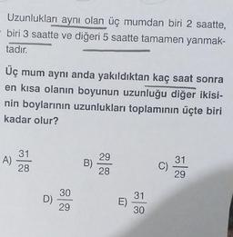 Uzunlukları aynı olan üç mumdan biri 2 saatte,
biri 3 saatte ve diğeri 5 saatte tamamen yanmak-
tadır.
Üç mum aynı anda yakıldıktan kaç saat sonra
en kısa olanın boyunun uzunluğu diğer ikisi-
nin boylarının uzunlukları toplamının üçte biri
kadar olur?
31
A)
29
31
28
B)
C)
28
29
30
31
D)
E)
29
30
