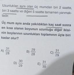 Uzunlukları aynı olan üç mumdan biri 2 saatte,
biri 3 saatte ve diğeri 5 saatte tamamen yanmak-
tadır.
Üç mum aynı anda yakıldıktan kaç saat sonra
en kısa olanın boyunun uzunluğu diğer ikisi-
nin boylarının uzunlukları toplamının üçte biri
kadar olur?
31
A)
29
31
28
B)
C)
28
29
30
31
D)
E)
29
30
