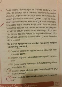 Doğa insana hükmettiğini bu şekilde gösteriyor. Siz
gidip de doğaya aykırı hareket ederseniz karşılığını
alırsınız. Doğanın da kendi içerisinde birtakım esasları
vardır. Bu esaslara uyulması gerekir. Doğa ile müca-
deleye girilince kaybedecek taraf çok nettir: insanoğlu.
Insanoğlu doğal afetlere karşı henüz tam bir çözüm
bulabilmiş değildir. Ne zaman bir sorunla karşılaşsa o
an için bir çözüm üretilip sorun atlatılmıştır. Bunu yen-
menin yolu doğayla kardeş bir hayat sürebilmektir. Do-
ğaya kulak verirseniz size olacakları çok çok önceden
söyleyecektir.
Bu parça aşağıdaki sorulardan hangisine karşılık
söylenmiş olabilir?
A) Doğanın esaslarına uygun hareket etmemek nasıl
sonuçlar getirir?
B) İnsanın doğayla mücadelesinde en güçlü kozu ne-
dir?
c) Doğanın insana hâkimiyeti doğal afetler dışında da
anlaşılabilir mi?
Insanlar doğal afetlere karşı neden harekete geç-
memektedirler?
E) Ynsan ve doğa ilişkisinde insanoğlunun durumu ne-
dir?
271
mand Sean Bankan