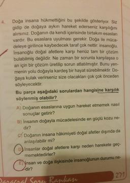 Doğa insana hükmettiğini bu şekilde gösteriyor. Siz
gidip de doğaya aykırı hareket ederseniz karşılığını
alırsınız. Doğanın da kendi içerisinde birtakım esasları
vardır. Bu esaslara uyulması gerekir. Doğa ile müca-
deleye girilince kaybedecek taraf çok nettir: insanoğlu.
Insanoğlu doğal afetlere karşı henüz tam bir çözüm
bulabilmiş değildir. Ne zaman bir sorunla karşılaşsa o
an için bir çözüm üretilip sorun atlatılmıştır. Bunu yen-
menin yolu doğayla kardeş bir hayat sürebilmektir. Do-
ğaya kulak verirseniz size olacakları çok çok önceden
söyleyecektir.
Bu parça aşağıdaki sorulardan hangisine karşılık
söylenmiş olabilir?
A) Doğanın esaslarına uygun hareket etmemek nasıl
sonuçlar getirir?
B) İnsanın doğayla mücadelesinde en güçlü kozu ne-
dir?
c) Doğanın insana hâkimiyeti doğal afetler dışında da
anlaşılabilir mi?
Insanlar doğal afetlere karşı neden harekete geç-
memektedirler?
E) Ynsan ve doğa ilişkisinde insanoğlunun durumu ne-
dir?
271
mand Sean Bankan
