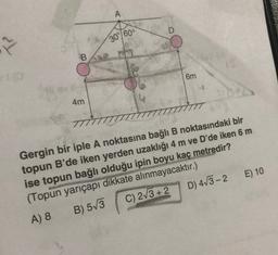 A
D
30°/60°
B.
6m
4m
Gergin bir iple A noktasına bağlı B noktasındaki bir
topun B'de iken yerden uzaklığı 4 m ve D'de iken 6 m
ise topun bağlı olduğu ipin boyu kaç metredir?
(Topun yarıçapı dikkate alınmayacaktır.)
A) 8
C) 2/3 + 2 D) 473-2
E) 10
B) 573
